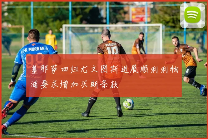 基耶萨回归尤文图斯进展顺利利物浦要求增加买断条款