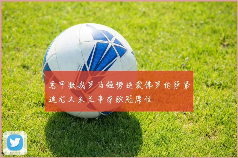 意甲激战罗马强势逆袭佛罗伦萨紧追尤文米兰争夺欧冠席位