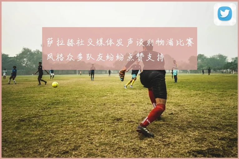 萨拉赫社交媒体发声谈利物浦比赛风格众多队友纷纷点赞支持