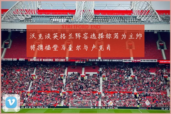 沃克谈英格兰阵容选择称若为主帅将携福登马奎尔与卢克肖
