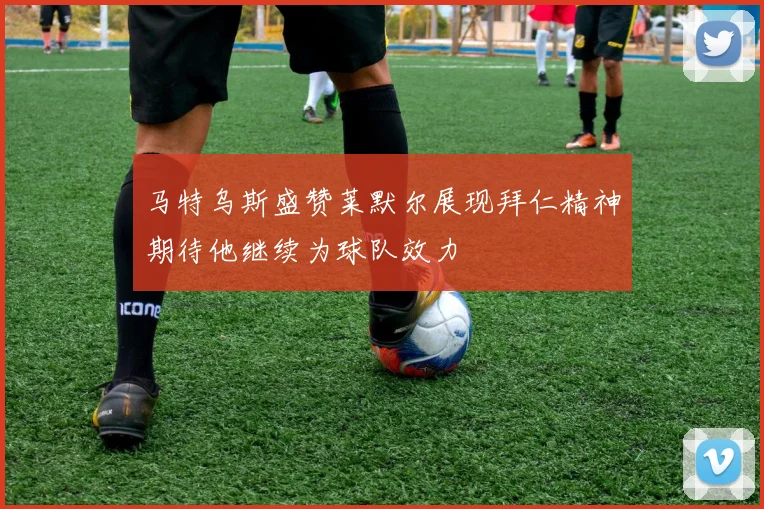 马特乌斯盛赞莱默尔展现拜仁精神期待他继续为球队效力