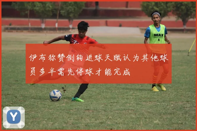 伊布称赞倒钩进球天赋认为其他球员多半需先停球才能完成