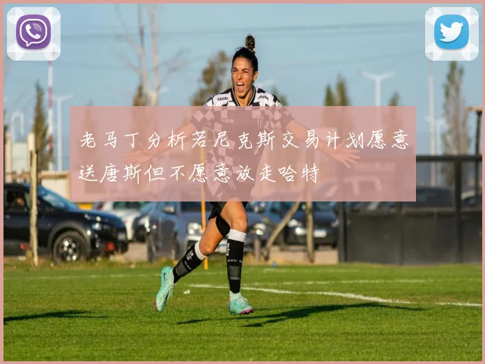 老马丁分析若尼克斯交易计划愿意送唐斯但不愿意放走哈特