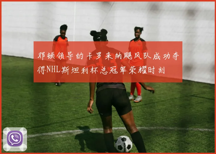 邓顿领导的卡罗来纳飓风队成功夺得NHL斯坦利杯总冠军荣耀时刻