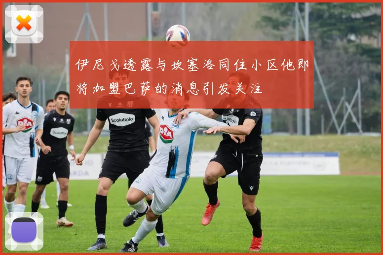 伊尼戈透露与坎塞洛同住小区他即将加盟巴萨的消息引发关注