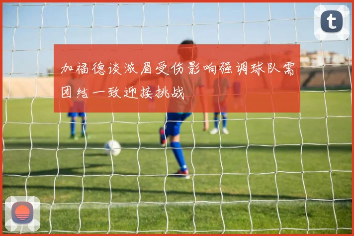 加福德谈浓眉受伤影响强调球队需团结一致迎接挑战