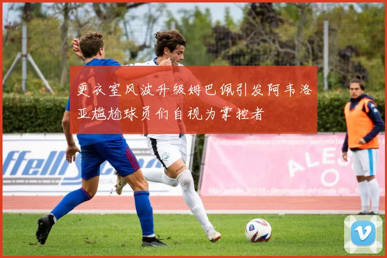 更衣室风波升级姆巴佩引发阿韦洛亚尴尬球员们自视为掌控者