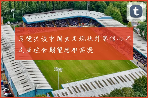 马德兴谈中国女足现状外界信心不足亚运会期望恐难实现