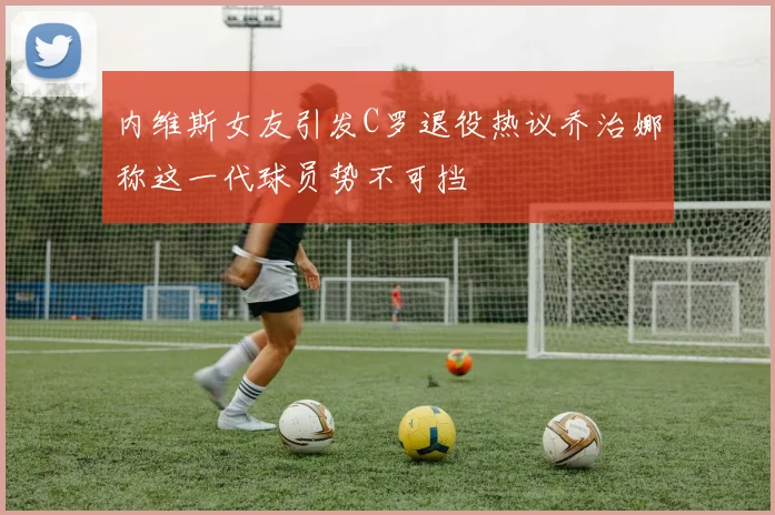 内维斯女友引发C罗退役热议乔治娜称这一代球员势不可挡