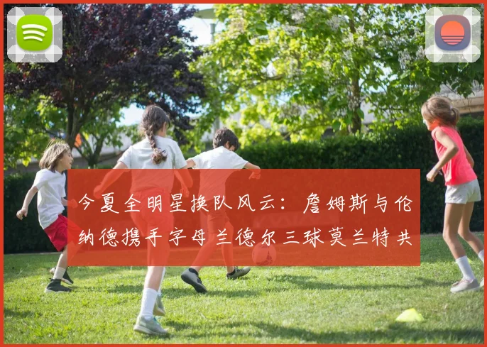 今夏全明星换队风云：詹姆斯与伦纳德携手字母兰德尔三球莫兰特共创辉煌