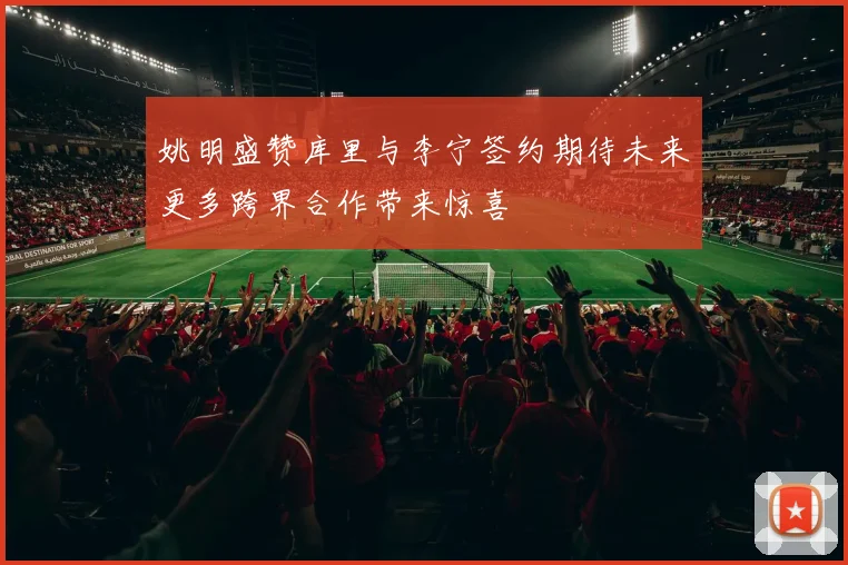 姚明盛赞库里与李宁签约期待未来更多跨界合作带来惊喜