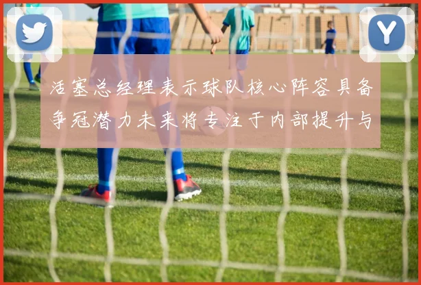 活塞总经理表示球队核心阵容具备争冠潜力未来将专注于内部提升与发展