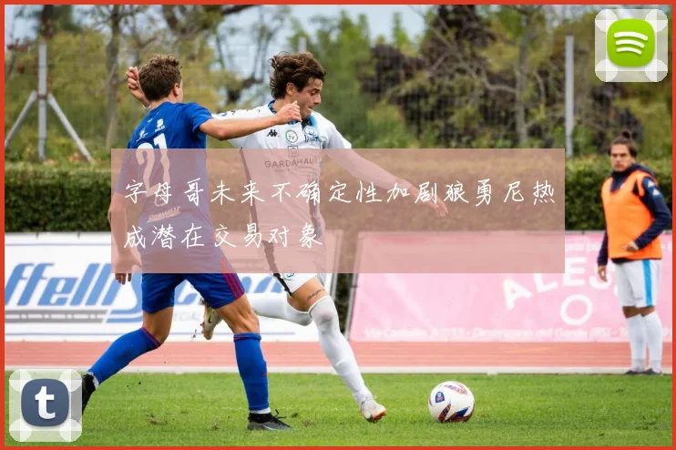 字母哥未来不确定性加剧狼勇尼热成潜在交易对象